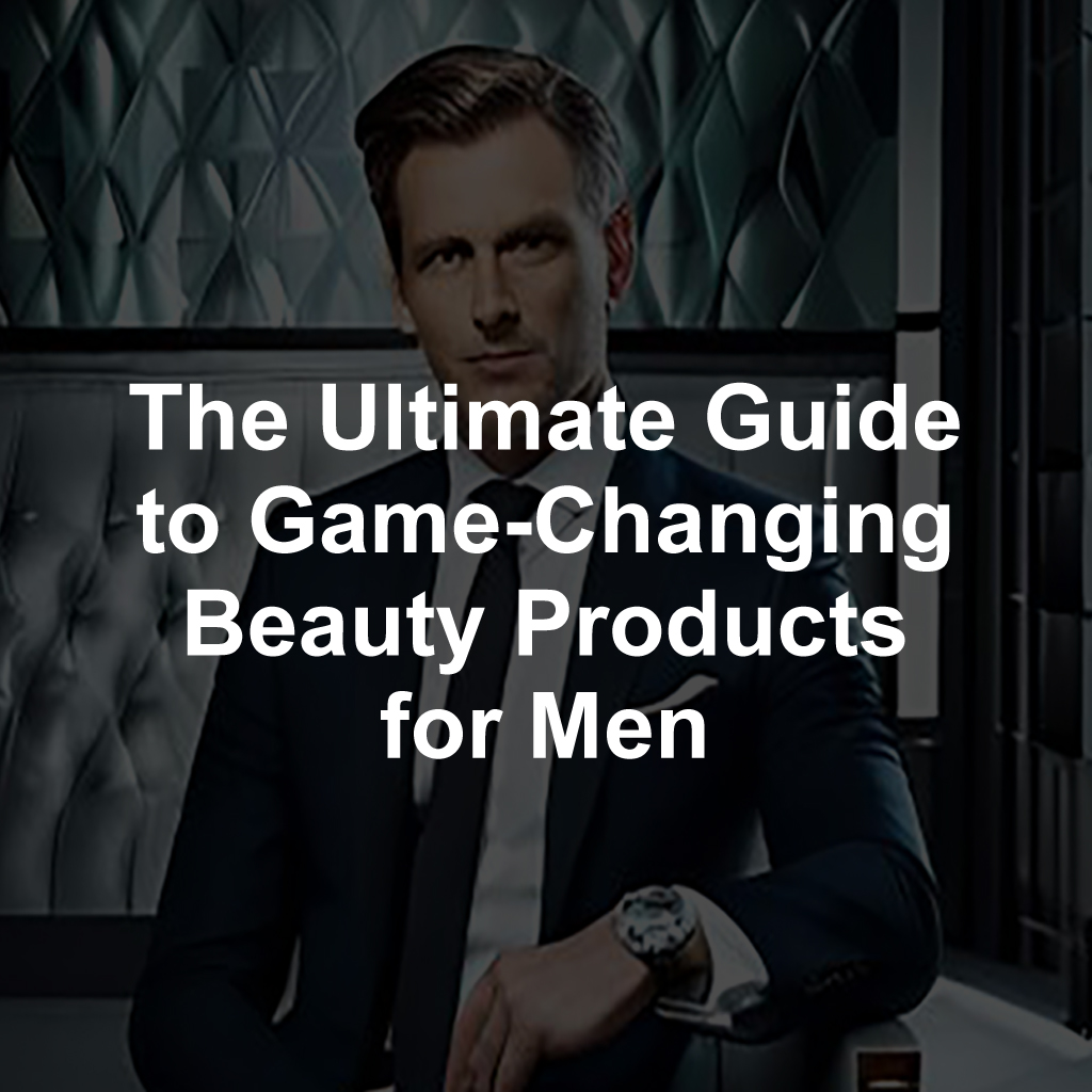 The Ultimate Guide to Game-Changing Beauty Products for Men