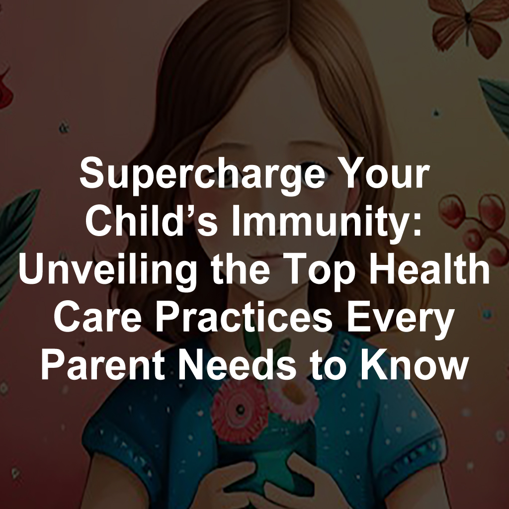 Supercharge Your Child’s Immunity: Unveiling the Top Health Care Practices Every Parent Needs to Know